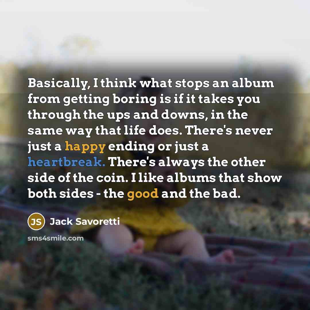 “Basically, I think what stops an album from getting boring is if it takes you through the ups and downs, in the same way that life does. There's never just a happy ending or just a heartbreak. There's always the other side of the coin. I like albums that show both sides - the good and the bad.” quote by Jack Savoretti