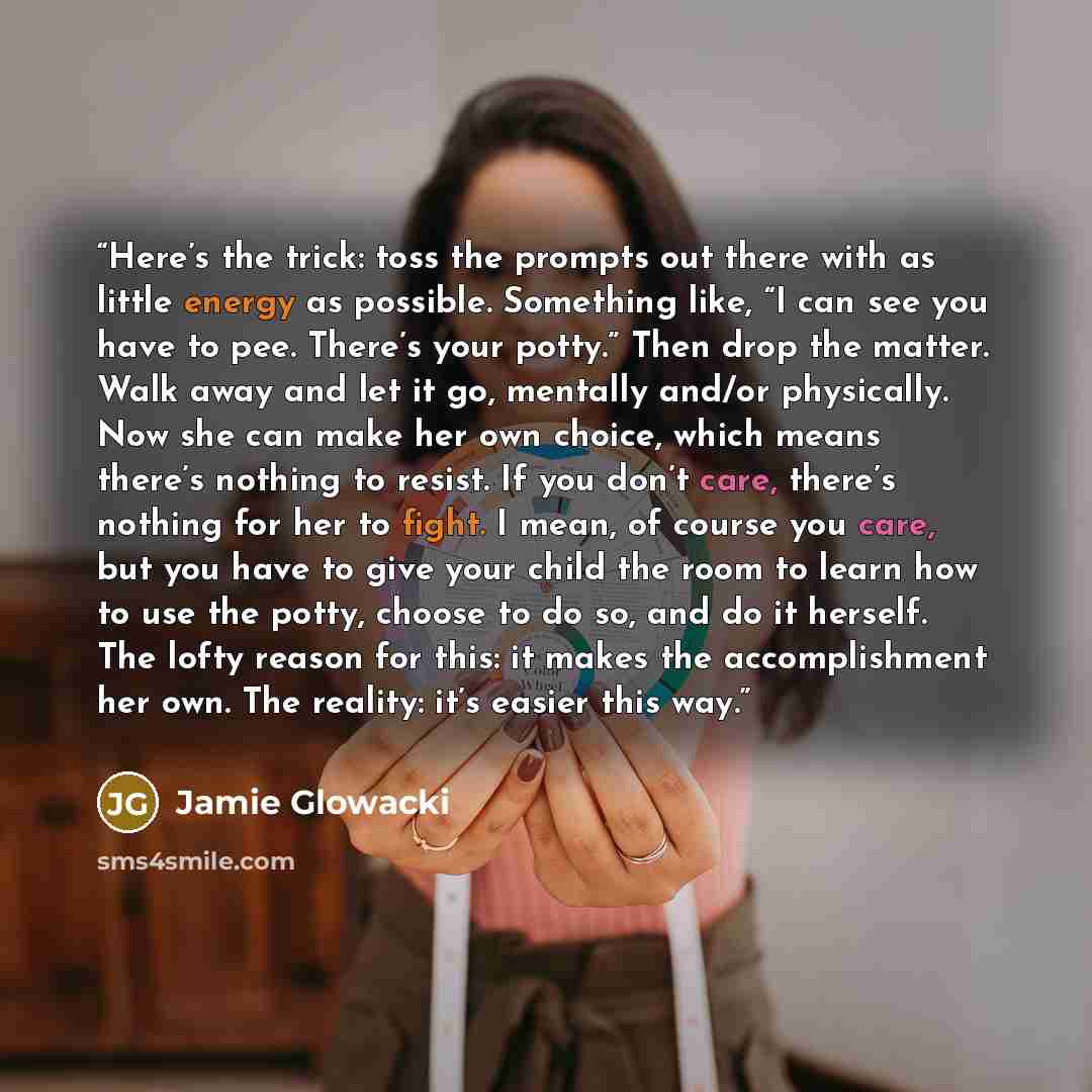 “Here’s the trick: toss the prompts out there with as little energy as possible. Something like, “I can see you have to pee. There’s your potty.” Then drop the matter. Walk away and let it go, mentally and/or physically. Now she can make her own choice, which means there’s nothing to resist. If you…” quote by Jamie Glowacki