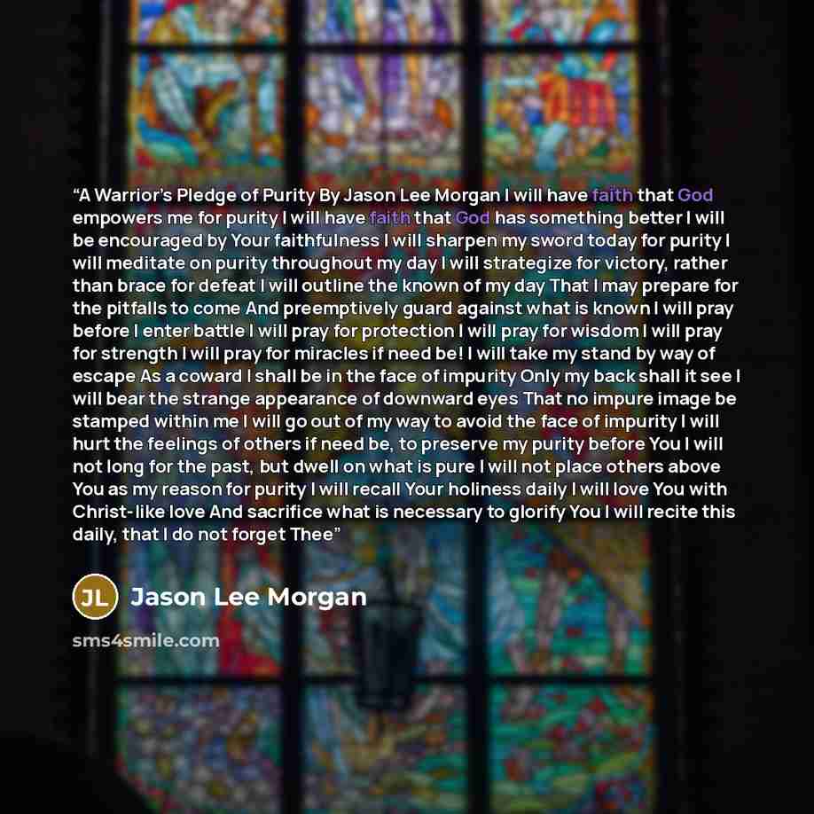 “A Warrior’s Pledge of Purity By Jason Lee Morgan I will have faith that God empowers me for purity I will have faith that God has something better I will be encouraged by Your faithfulness I will sharpen my sword today for purity I will meditate on purity throughout my day I will strategize for…” quote by Jason Lee Morgan