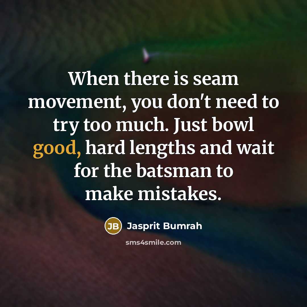 “When there is seam movement, you don't need to try too much. Just bowl good, hard lengths and wait for the batsman to make mistakes.” quote by Jasprit Bumrah