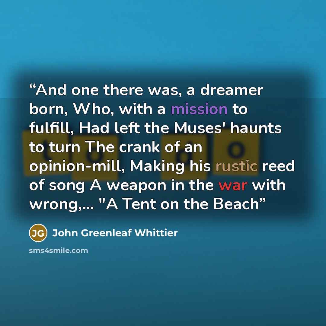 “And one there was, a dreamer born, Who, with a mission to fulfill, Had left the Muses' haunts to turn The crank of an opinion-mill, Making his rustic reed of song A weapon in the war with wrong,... "A Tent on the Beach” quote by John Greenleaf Whittier