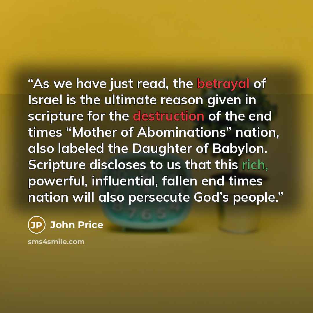 “As we have just read, the betrayal of Israel is the ultimate reason given in scripture for the destruction of the end times “Mother of Abominations” nation, also labeled the Daughter of Babylon. Scripture discloses to us that this rich, powerful, influential, fallen end times nation will also…” quote by John Price