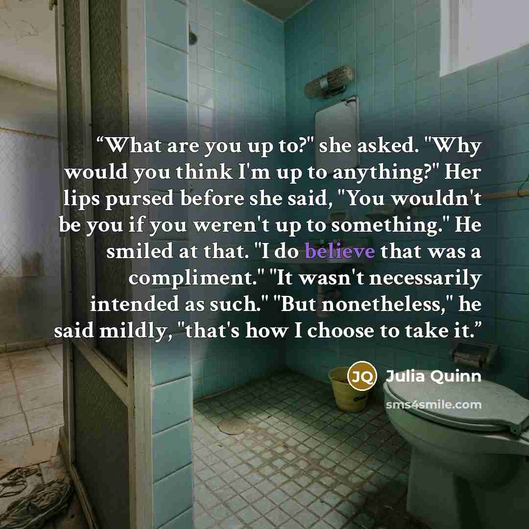 “What are you up to?" she asked. "Why would you think I'm up to anything?" Her lips pursed before she said, "You wouldn't be you if you weren't up to something." He smiled at that. "I do believe that was a compliment." "It wasn't necessarily intended as such." "But nonetheless," he said mildly…” quote by Julia Quinn