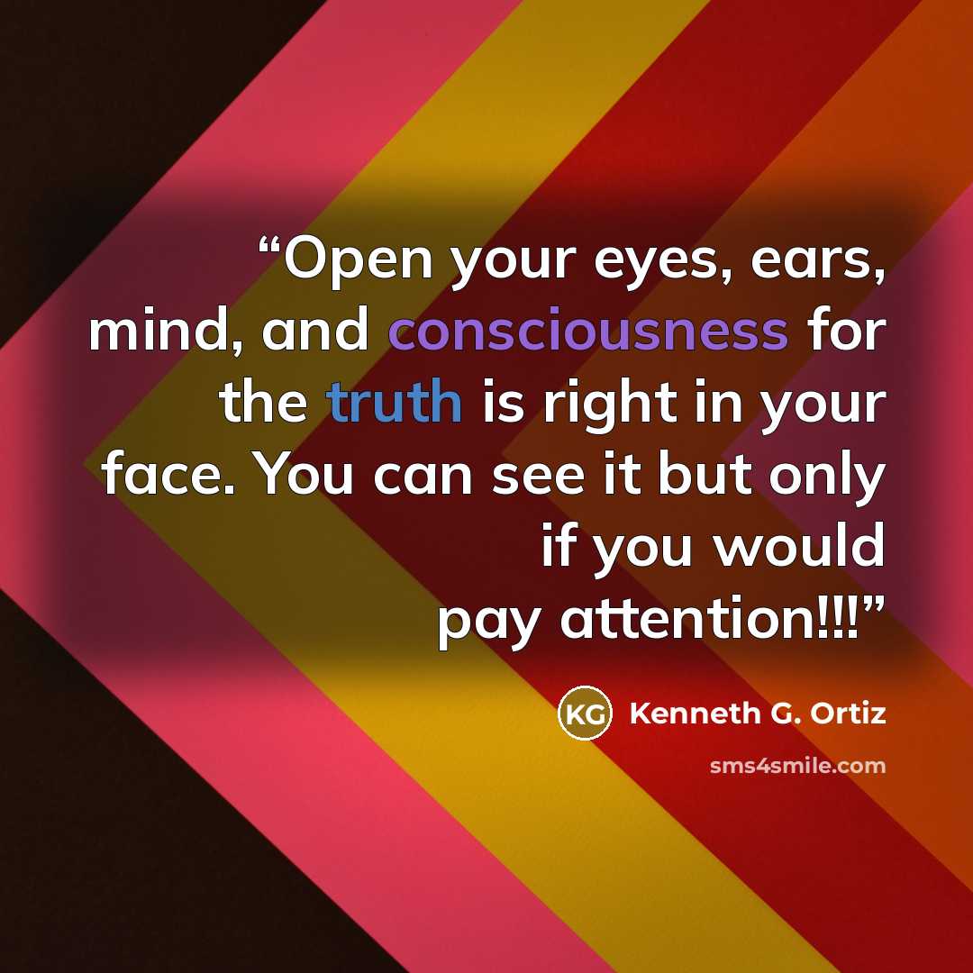 “Open your eyes, ears, mind, and consciousness for the truth is right in your face. You can see it but only if you would pay attention!!!” quote by Kenneth G. Ortiz
