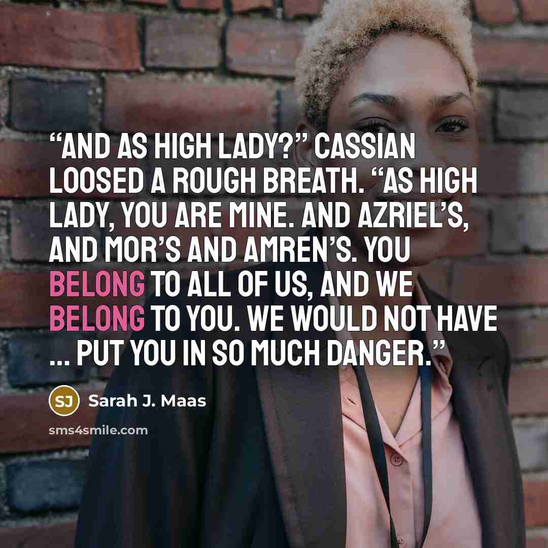 “And as High Lady?” Cassian loosed a rough breath. “As High Lady, you are mine. And Azriel’s, and Mor’s and Amren’s. You belong to all of us, and we belong to you. We would not have … put you in so much danger.” quote by Sarah J. Maas