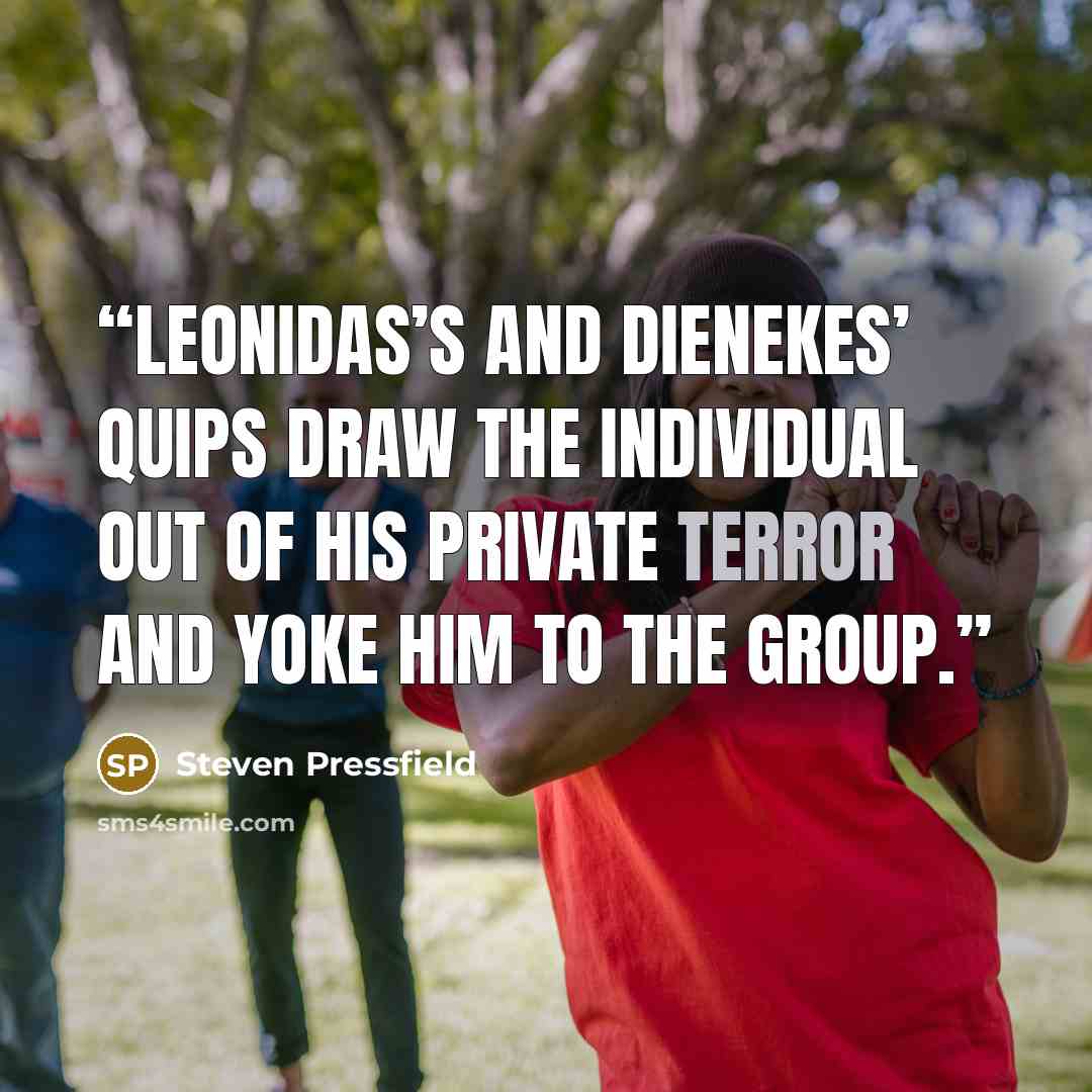 “Leonidas’s and Dienekes’ quips draw the individual out of his private terror and yoke him to the group.” quote by Steven Pressfield