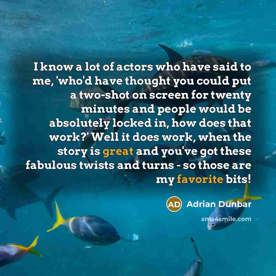 “I know a lot of actors who have said to me, 'who'd have thought you could put a two-shot on screen for twenty minutes and people would be absolutely locked in, how does that work?' Well it does work, when the story is great and you've got these fabulous twists and turns - so those are my favorite…” quote by Adrian Dunbar