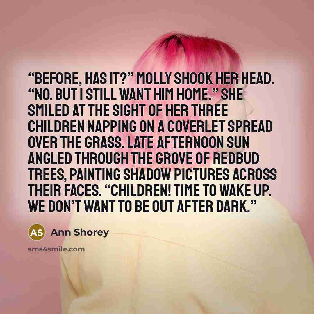 “before, has it?” Molly shook her head. “No. But I still want him home.” She smiled at the sight of her three children napping on a coverlet spread over the grass. Late afternoon sun angled through the grove of redbud trees, painting shadow pictures across their faces. “Children! Time to wake up…” quote by Ann Shorey