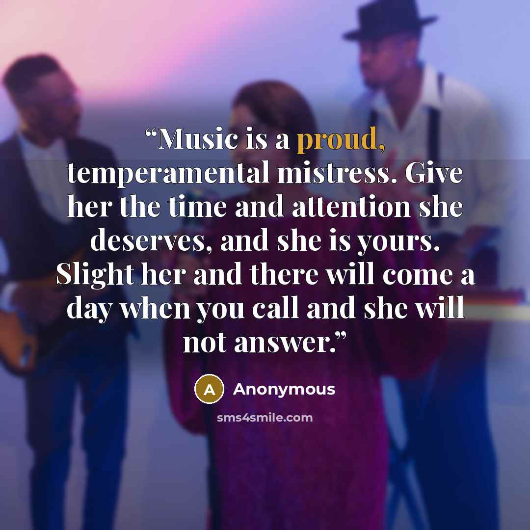 “Music is a proud, temperamental mistress. Give her the time and attention she deserves, and she is yours. Slight her and there will come a day when you call and she will not answer.” quote by Anonymous
