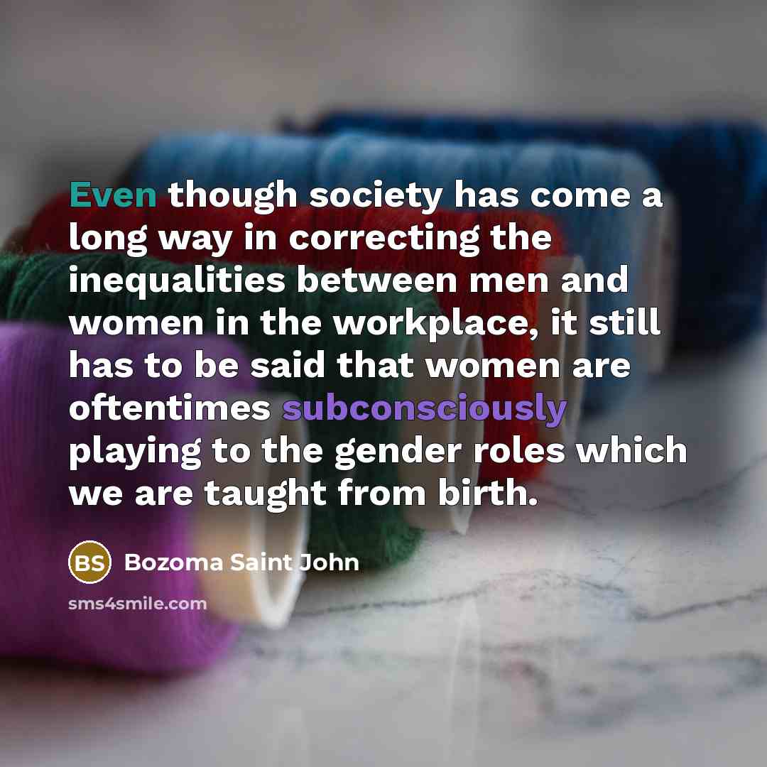 “Even though society has come a long way in correcting the inequalities between men and women in the workplace, it still has to be said that women are oftentimes subconsciously playing to the gender roles which we are taught from birth.” quote by Bozoma Saint John
