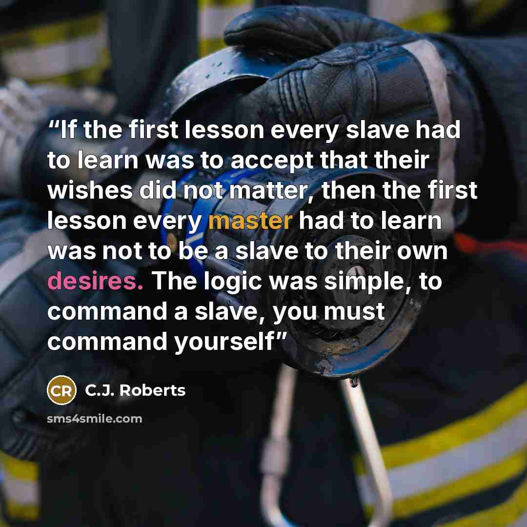 “If the first lesson every slave had to learn was to accept that their wishes did not matter, then the first lesson every master had to learn was not to be a slave to their own desires. The logic was simple, to command a slave, you must command yourself” quote by C.J. Roberts