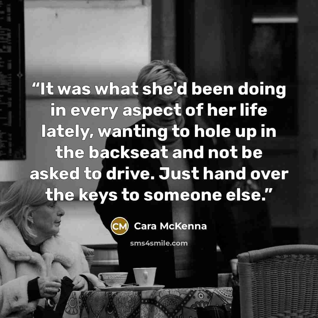 “It was what she'd been doing in every aspect of her life lately, wanting to hole up in the backseat and not be asked to drive. Just hand over the keys to someone else.” quote by Cara McKenna