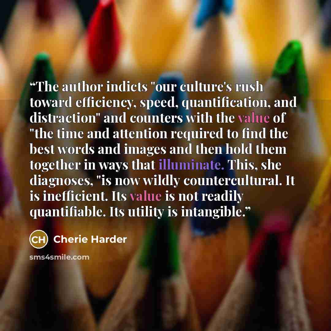 “The author indicts "our culture's rush toward efficiency, speed, quantification, and distraction" and counters with the value of "the time and attention required to find the best words and images and then hold them together in ways that illuminate. This, she diagnoses, "is now wildly…” quote by Cherie Harder