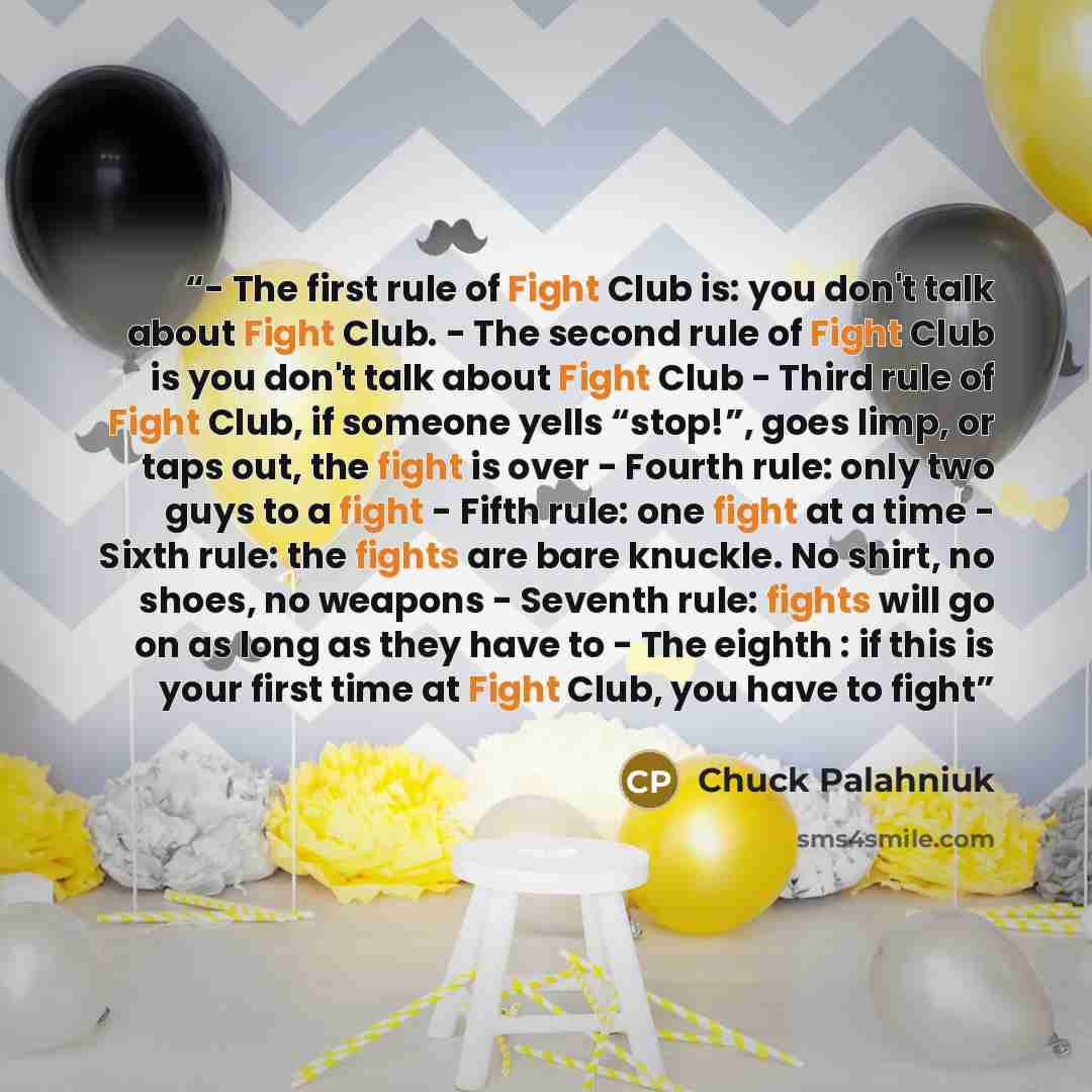“- The first rule of Fight Club is: you don't talk about Fight Club. - The second rule of Fight Club is you don't talk about Fight Club - Third rule of Fight Club, if someone yells “stop!”, goes limp, or taps out, the fight is over - Fourth rule: only two guys to a fight - Fifth rule: one fight at…” quote by Chuck Palahniuk
