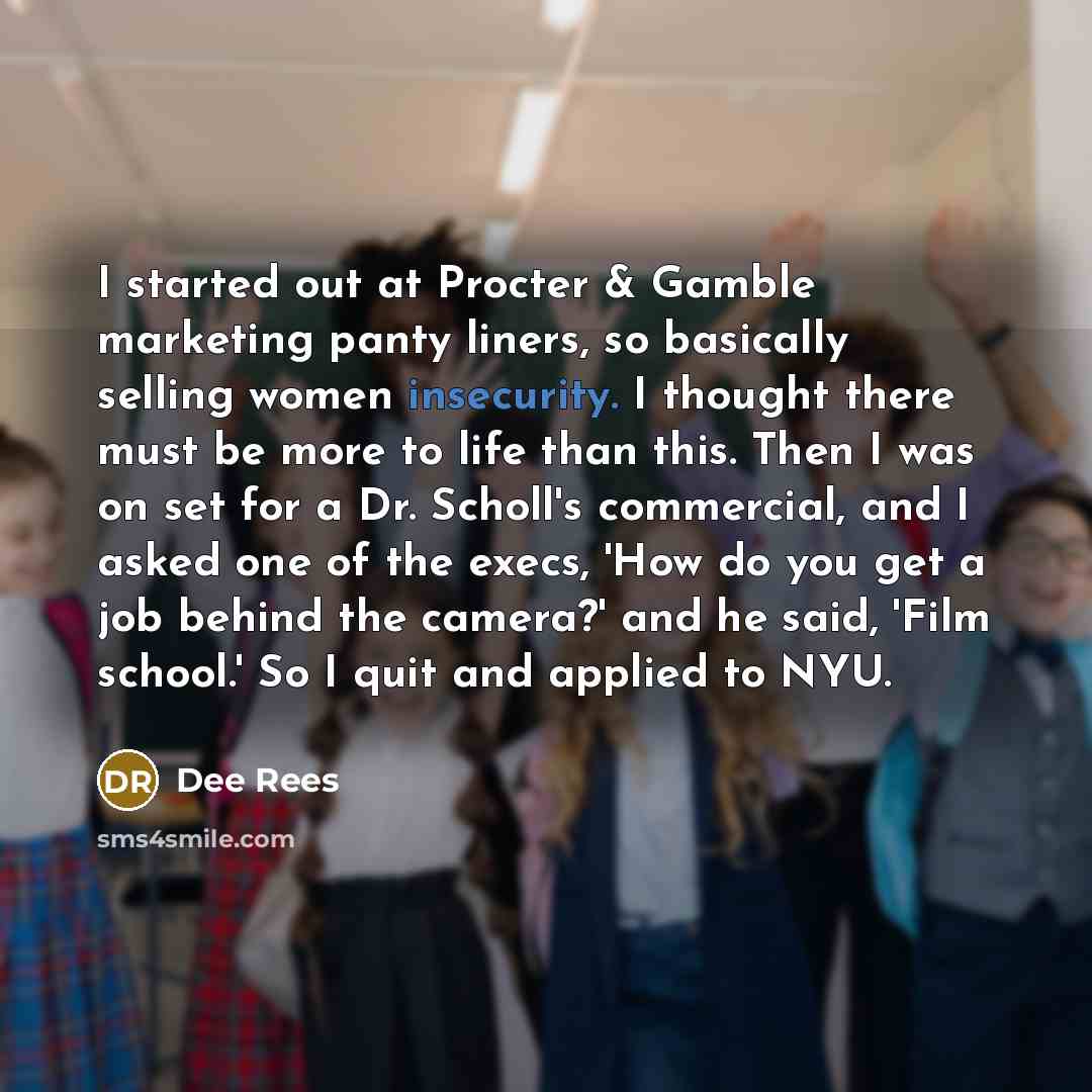 “I started out at Procter & Gamble marketing panty liners, so basically selling women insecurity. I thought there must be more to life than this. Then I was on set for a Dr. Scholl's commercial, and I asked one of the execs, 'How do you get a job behind the camera?' and he said, 'Film school.' So I…” quote by Dee Rees