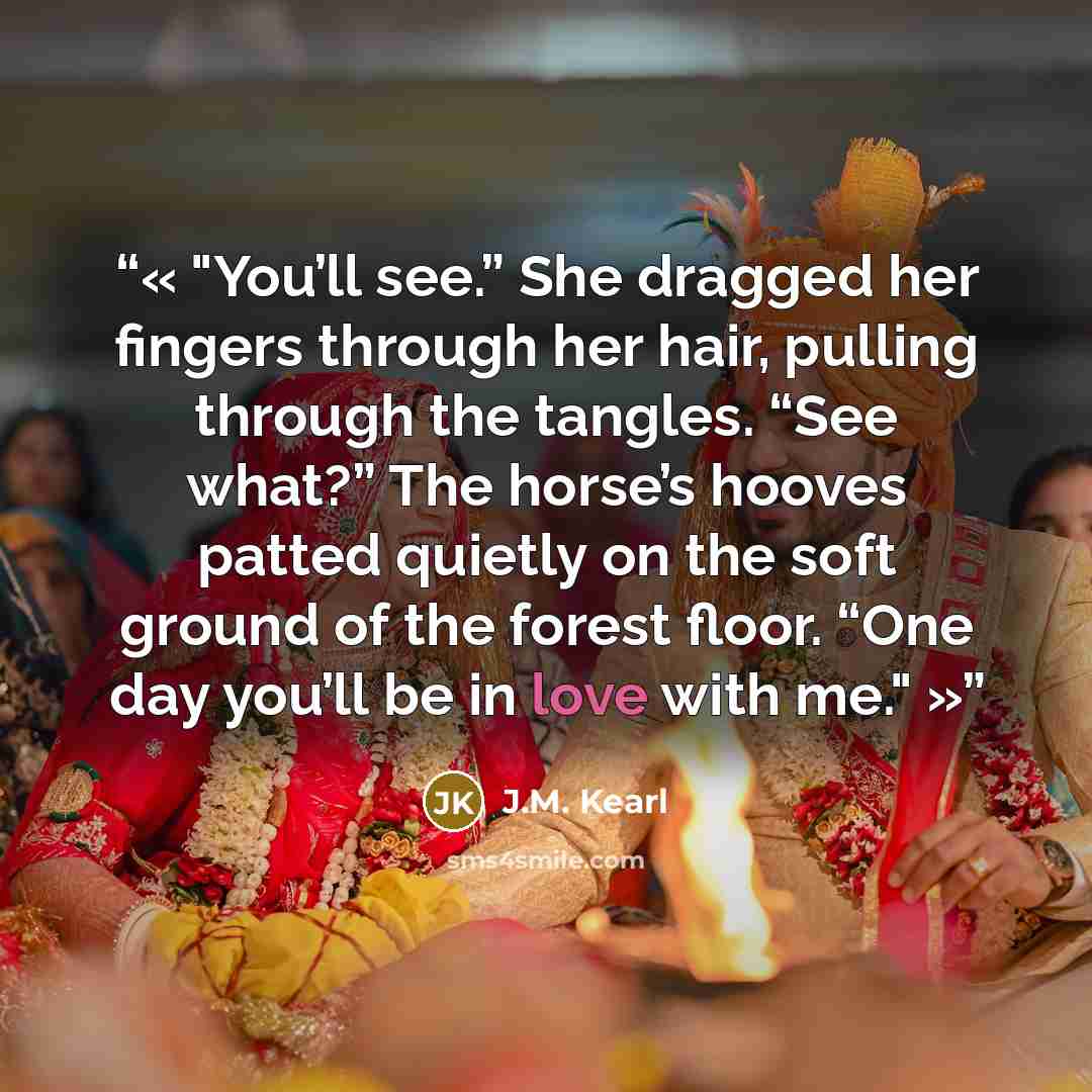 “You’ll see.” She dragged her fingers through her hair, pulling through the tangles. “See what?” The horse’s hooves patted quietly on the soft ground of the forest floor. “One day you’ll be in love with me.” quote by J.M. Kearl