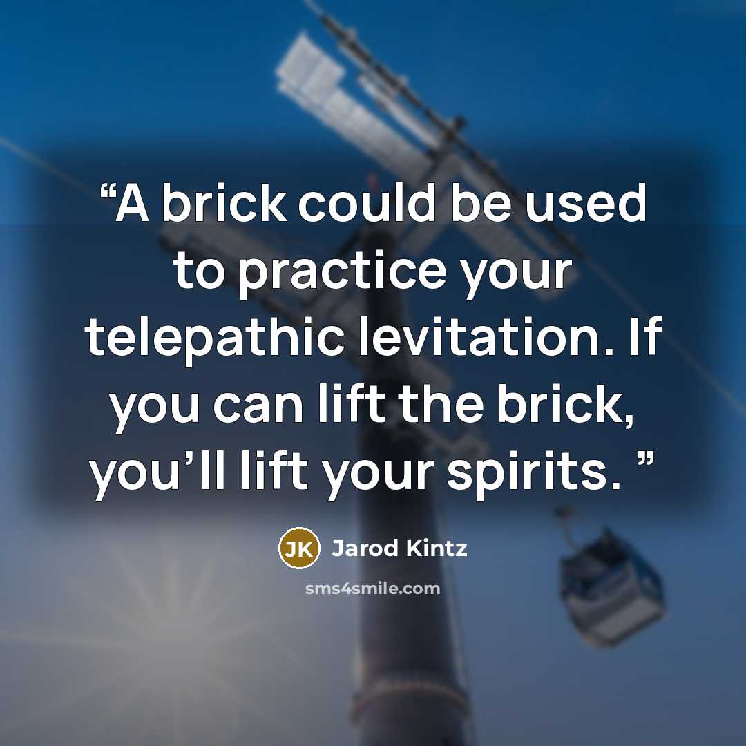 “A brick could be used to practice your telepathic levitation. If you can lift the brick, you’ll lift your spirits.” quote by Jarod Kintz