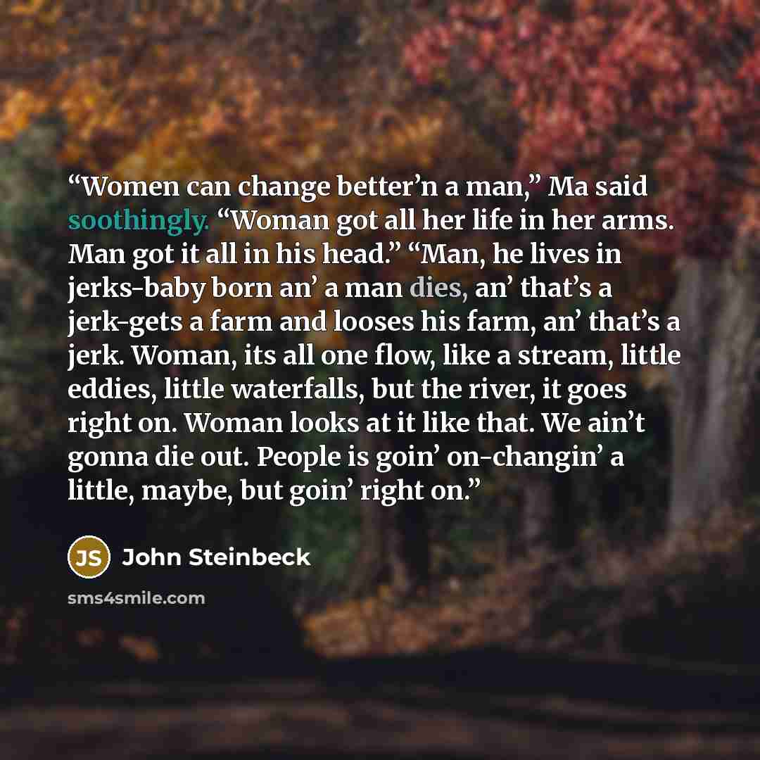 “Women can change better’n a man,” Ma said soothingly. “Woman got all her life in her arms. Man got it all in his head.” “Man, he lives in jerks-baby born an’ a man dies, an’ that’s a jerk-gets a farm and looses his farm, an’ that’s a jerk. Woman, its all one flow, like a stream, little eddies…” quote by John Steinbeck
