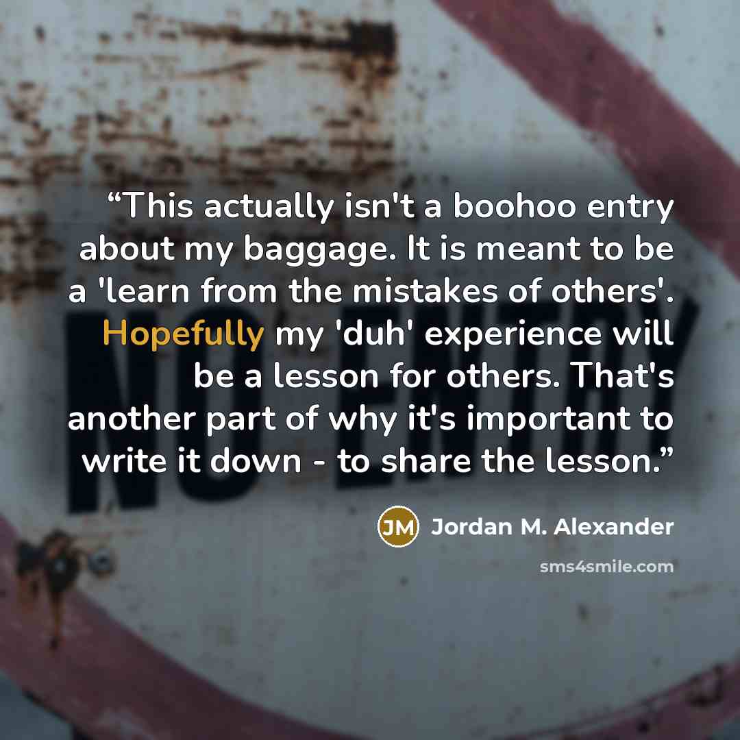 “This actually isn't a boohoo entry about my baggage. It is meant to be a 'learn from the mistakes of others'. Hopefully my 'duh' experience will be a lesson for others. That's another part of why it's important to write it down - to share the lesson.” quote by Jordan M. Alexander