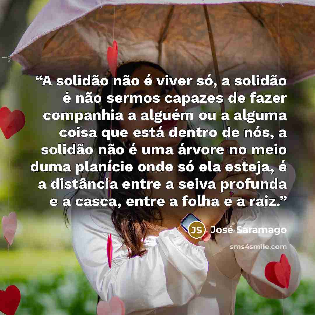 “A solidão não é viver só, a solidão é não sermos capazes de fazer companhia a alguém ou a alguma coisa que está dentro de nós, a solidão não é uma árvore no meio duma planície onde só ela esteja, é a distância entre a seiva profunda e a casca, entre a folha e a raiz.” quote by José Saramago