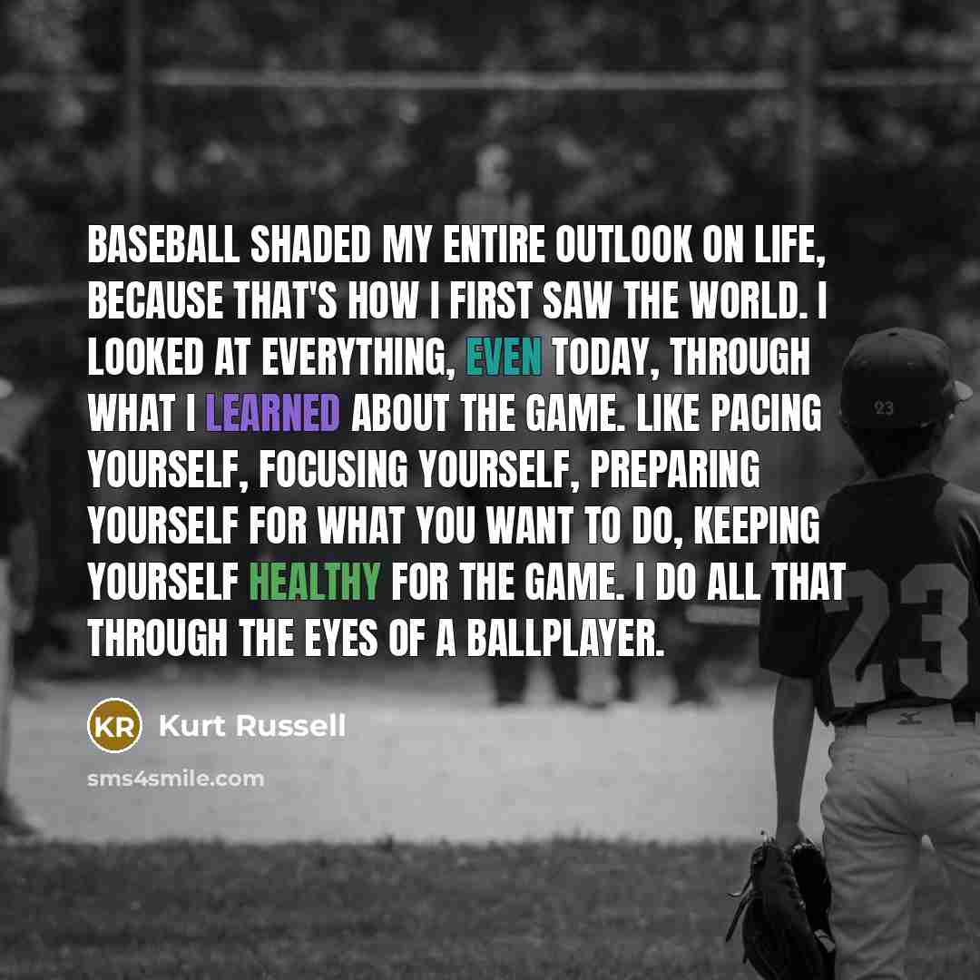 “Baseball shaded my entire outlook on life, because that's how I first saw the world. I looked at everything, even today, through what I learned about the game. Like pacing yourself, focusing yourself, preparing yourself for what you want to do, keeping yourself healthy for the game. I do all that…” quote by Kurt Russell