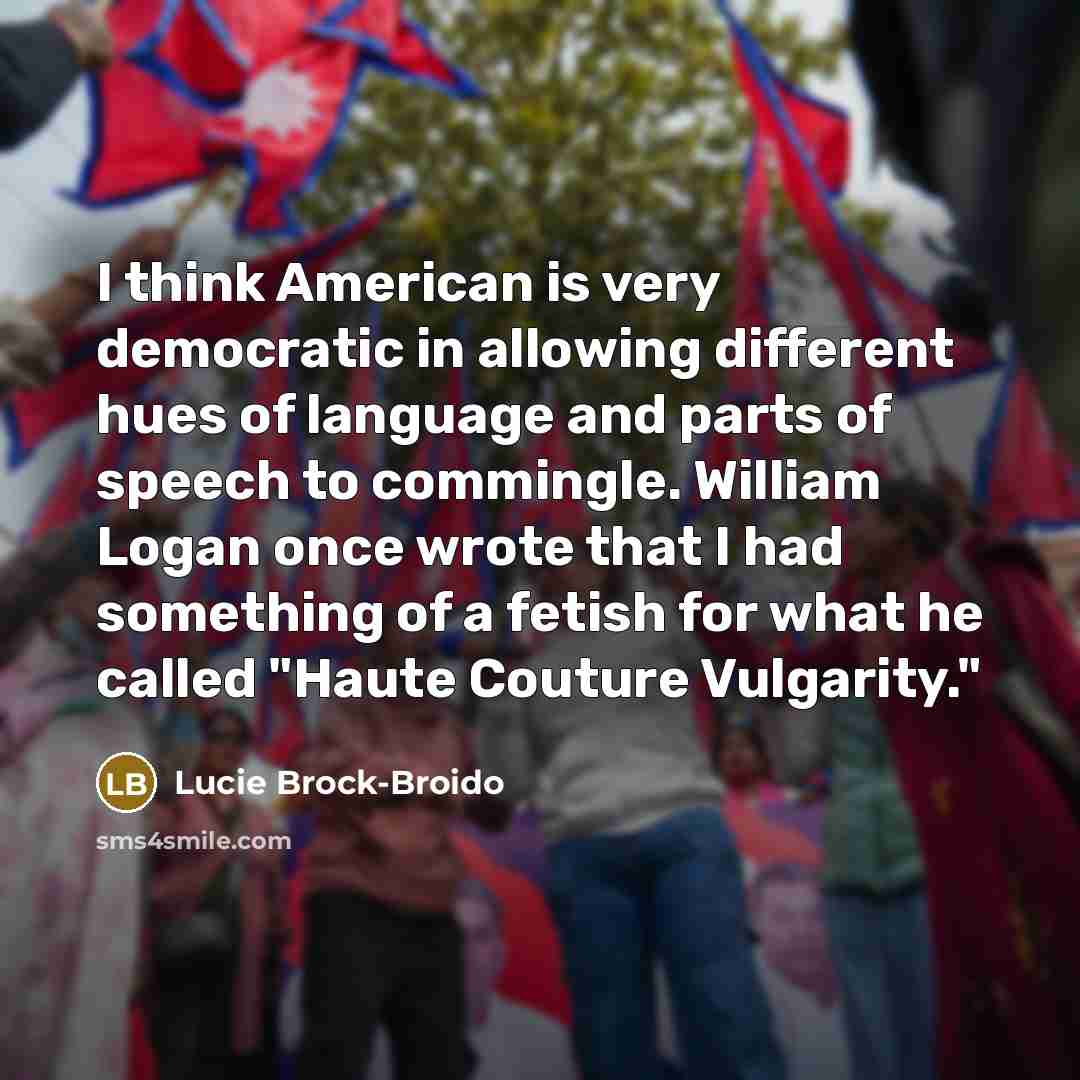 “I think American is very democratic in allowing different hues of language and parts of speech to commingle. William Logan once wrote that I had something of a fetish for what he called "Haute Couture Vulgarity."” quote by Lucie Brock-Broido