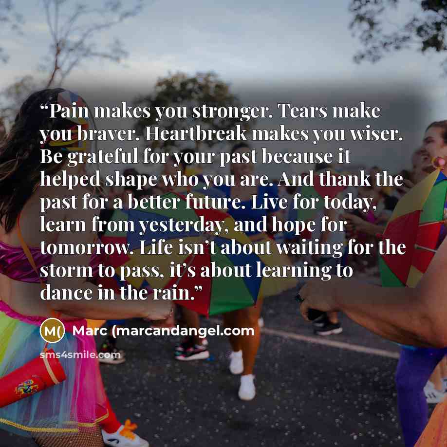 “Pain makes you stronger. Tears make you braver. Heartbreak makes you wiser. Be grateful for your past because it helped shape who you are. And thank the past for a better future. Live for today, learn from yesterday, and hope for tomorrow. Life isn’t about waiting for the storm to pass, it’s about…” quote by Marc (marcandangel.com