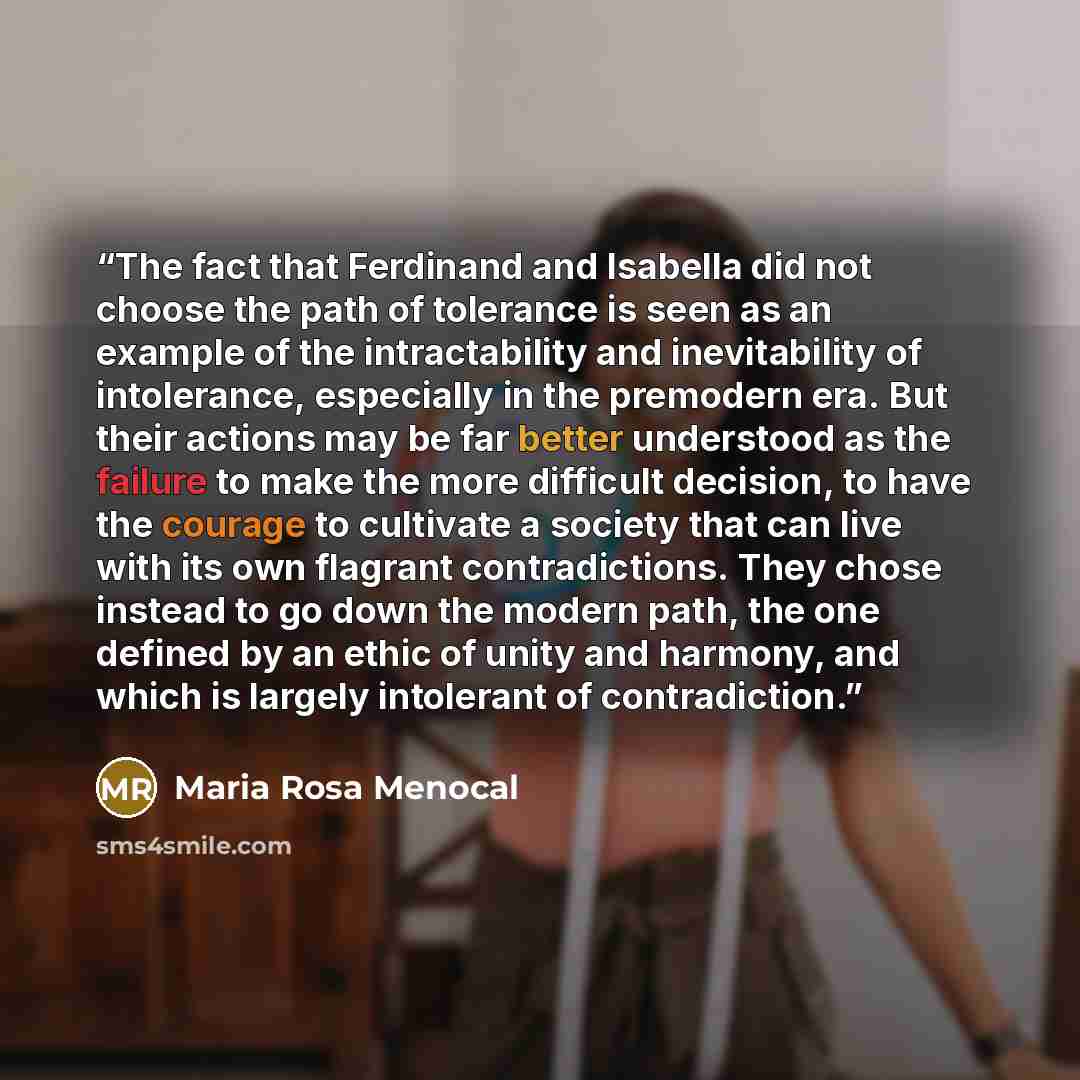 “The fact that Ferdinand and Isabella did not choose the path of tolerance is seen as an example of the intractability and inevitability of intolerance, especially in the premodern era. But their actions may be far better understood as the failure to make the more difficult decision, to have the…” quote by Maria Rosa Menocal