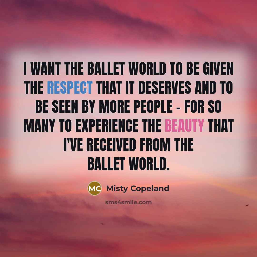 “I want the ballet world to be given the respect that it deserves and to be seen by more people - for so many to experience the beauty that I've received from the ballet world.” quote by Misty Copeland