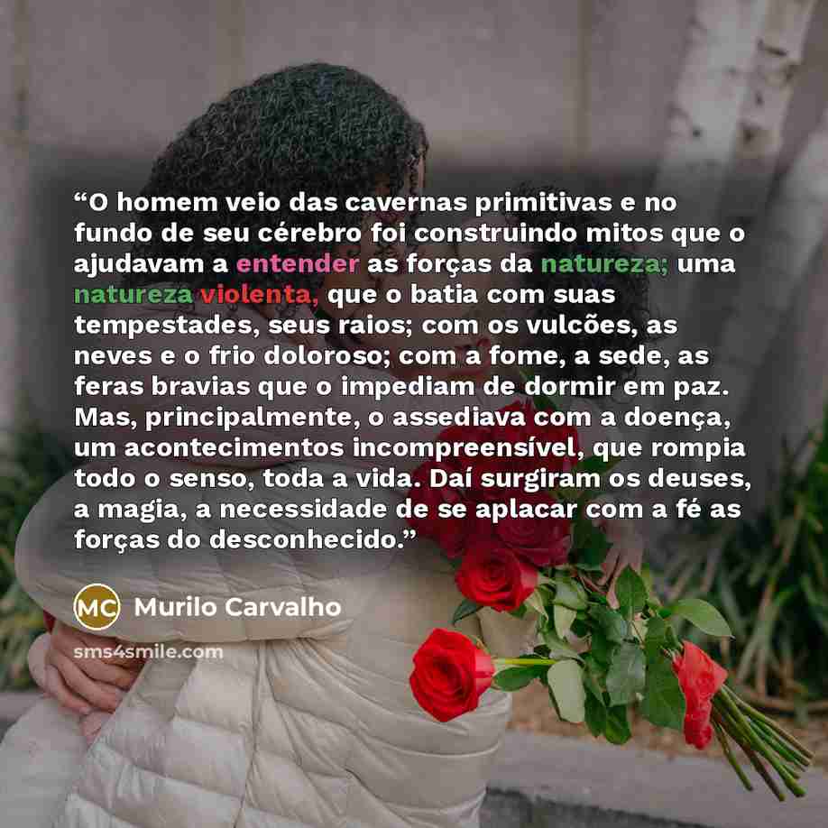 “O homem veio das cavernas primitivas e no fundo de seu cérebro foi construindo mitos que o ajudavam a entender as forças da natureza; uma natureza violenta, que o batia com suas tempestades, seus raios; com os vulcões, as neves e o frio doloroso; com a fome, a sede, as feras bravias que o impediam…” quote by Murilo Carvalho