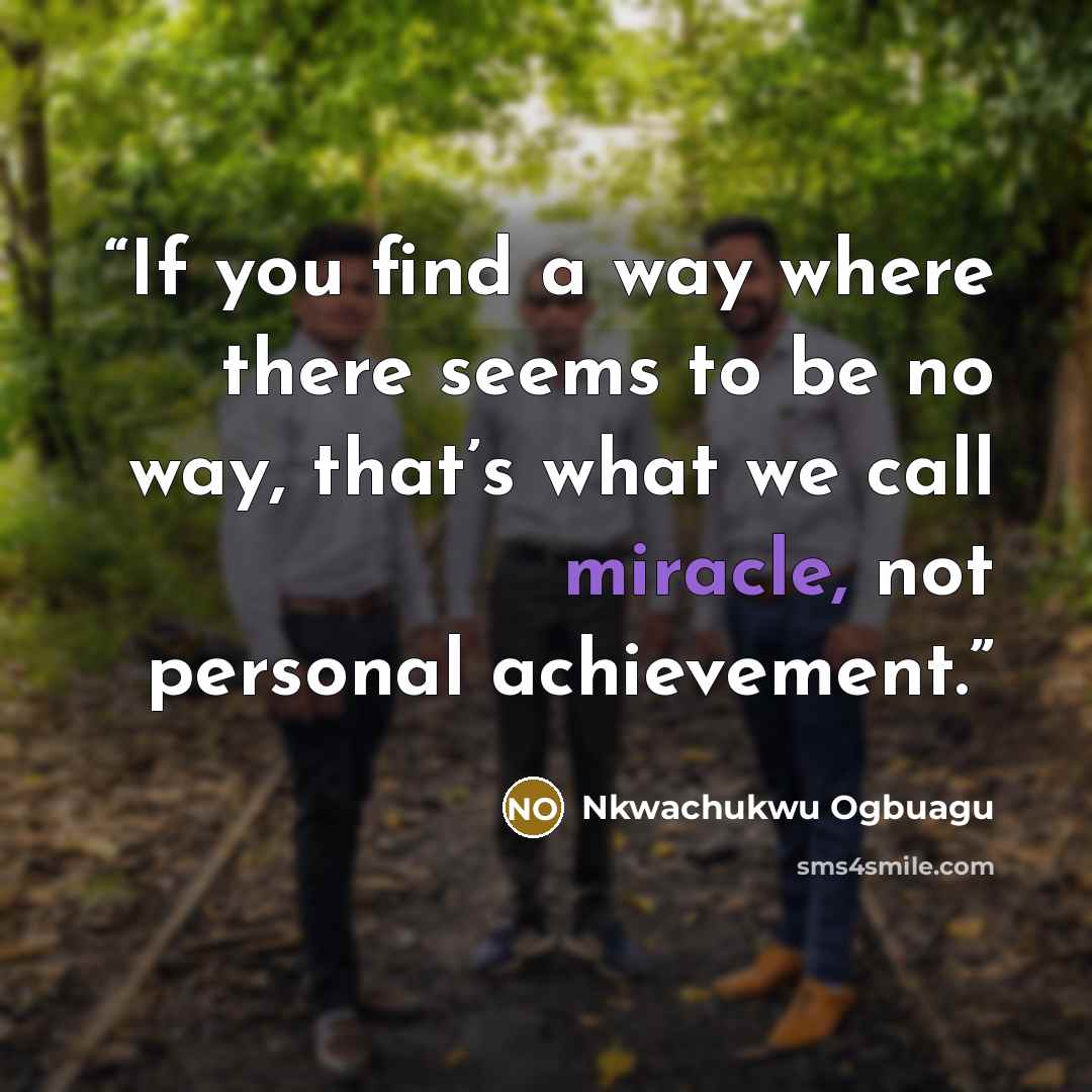 “If you find a way where there seems to be no way, that’s what we call miracle, not personal achievement.” quote by Nkwachukwu Ogbuagu