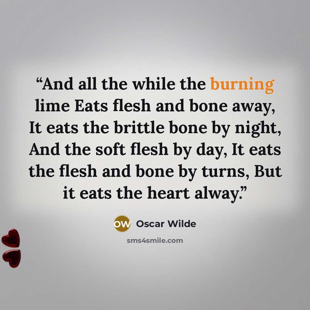 “And all the while the burning lime Eats flesh and bone away, It eats the brittle bone by night, And the soft flesh by day, It eats the flesh and bone by turns, But it eats the heart alway.” quote by Oscar Wilde