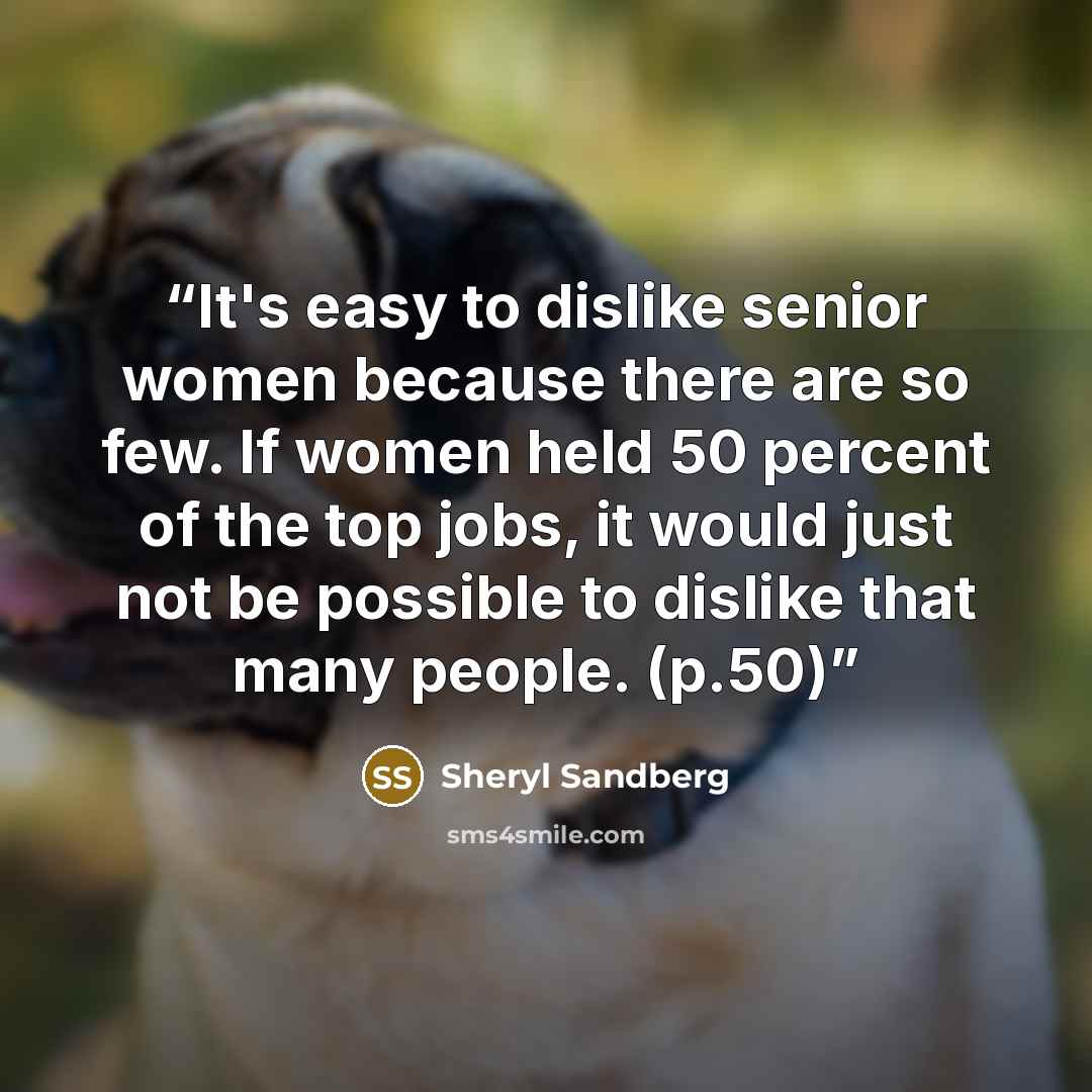 “It's easy to dislike senior women because there are so few. If women held 50 percent of the top jobs, it would just not be possible to dislike that many people. (p.50)” quote by Sheryl Sandberg