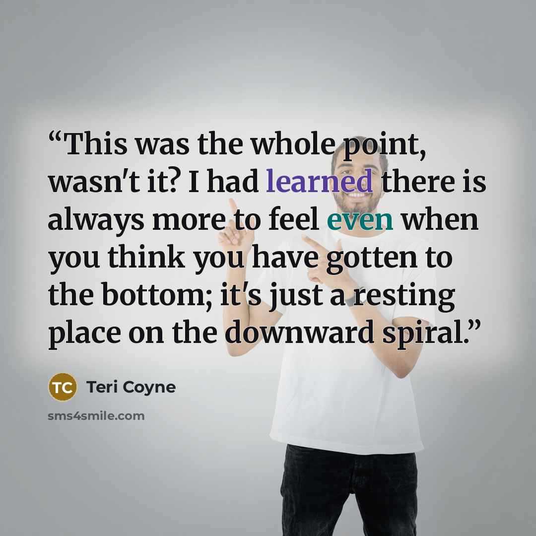 “This was the whole point, wasn't it? I had learned there is always more to feel even when you think you have gotten to the bottom; it's just a resting place on the downward spiral.” quote by Teri Coyne