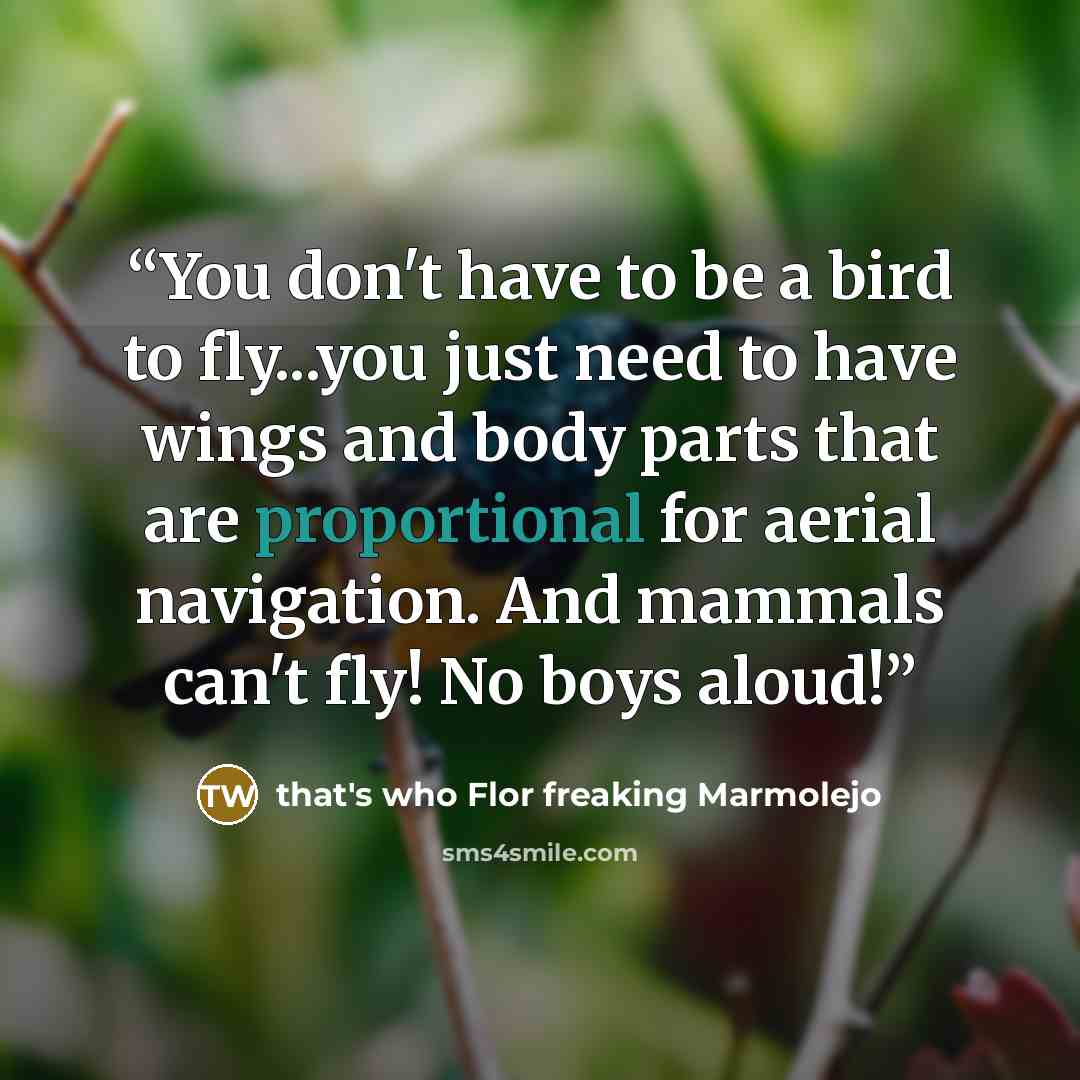 “You don't have to be a bird to fly...you just need to have wings and body parts that are proportional for aerial navigation. And mammals can't fly! No boys aloud!” quote by that's who Flor freaking Marmolejo