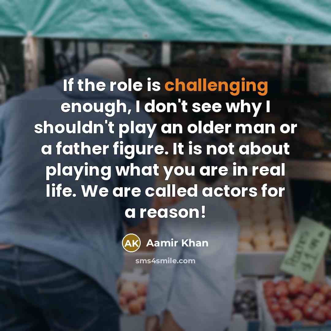 “If the role is challenging enough, I don't see why I shouldn't play an older man or a father figure. It is not about playing what you are in real life. We are called actors for a reason!” quote by Aamir Khan