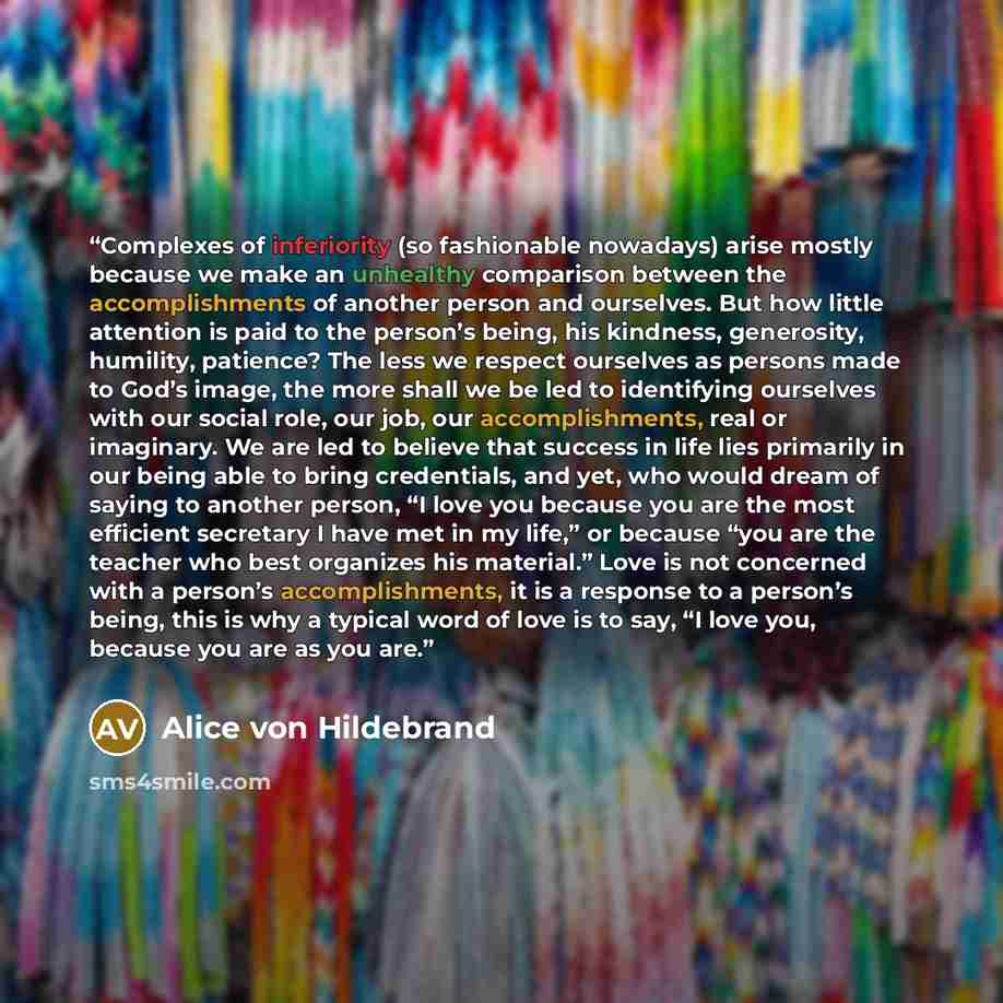 “Complexes of inferiority (so fashionable nowadays) arise mostly because we make an unhealthy comparison between the accomplishments of another person and ourselves. But how little attention is paid to the person’s being, his kindness, generosity, humility, patience? The less we respect ourselves…” quote by Alice von Hildebrand