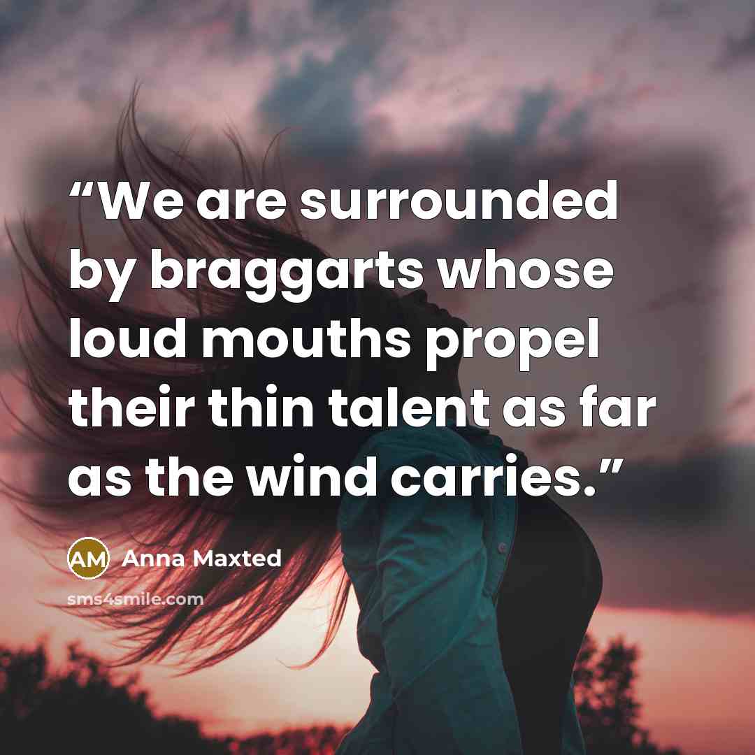“We are surrounded by braggarts whose loud mouths propel their thin talent as far as the wind carries.” quote by Anna Maxted