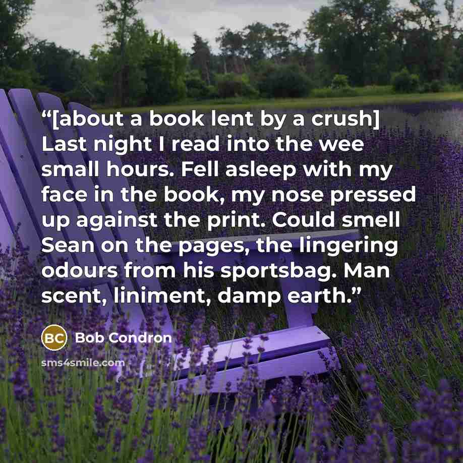 “[about a book lent by a crush] Last night I read into the wee small hours. Fell asleep with my face in the book, my nose pressed up against the print. Could smell Sean on the pages, the lingering odours from his sportsbag. Man scent, liniment, damp earth.” quote by Bob Condron
