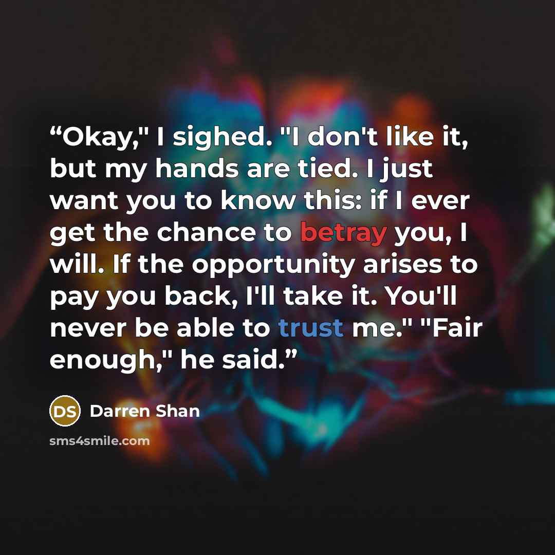 “Okay," I sighed. "I don't like it, but my hands are tied. I just want you to know this: if I ever get the chance to betray you, I will. If the opportunity arises to pay you back, I'll take it. You'll never be able to trust me." "Fair enough," he said.” quote by Darren Shan