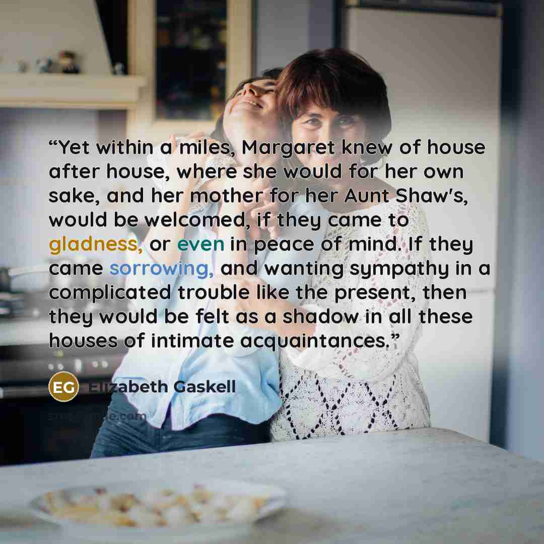 “Yet within a miles, Margaret knew of house after house, where she would for her own sake, and her mother for her Aunt Shaw's, would be welcomed, if they came to gladness, or even in peace of mind. If they came sorrowing, and wanting sympathy in a complicated trouble like the present, then they…” quote by Elizabeth Gaskell