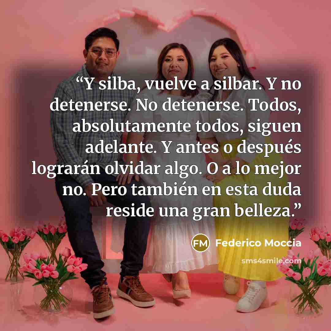 “Y silba, vuelve a silbar. Y no detenerse. No detenerse. Todos, absolutamente todos, siguen adelante. Y antes o después lograrán olvidar algo. O a lo mejor no. Pero también en esta duda reside una gran belleza.” quote by Federico Moccia
