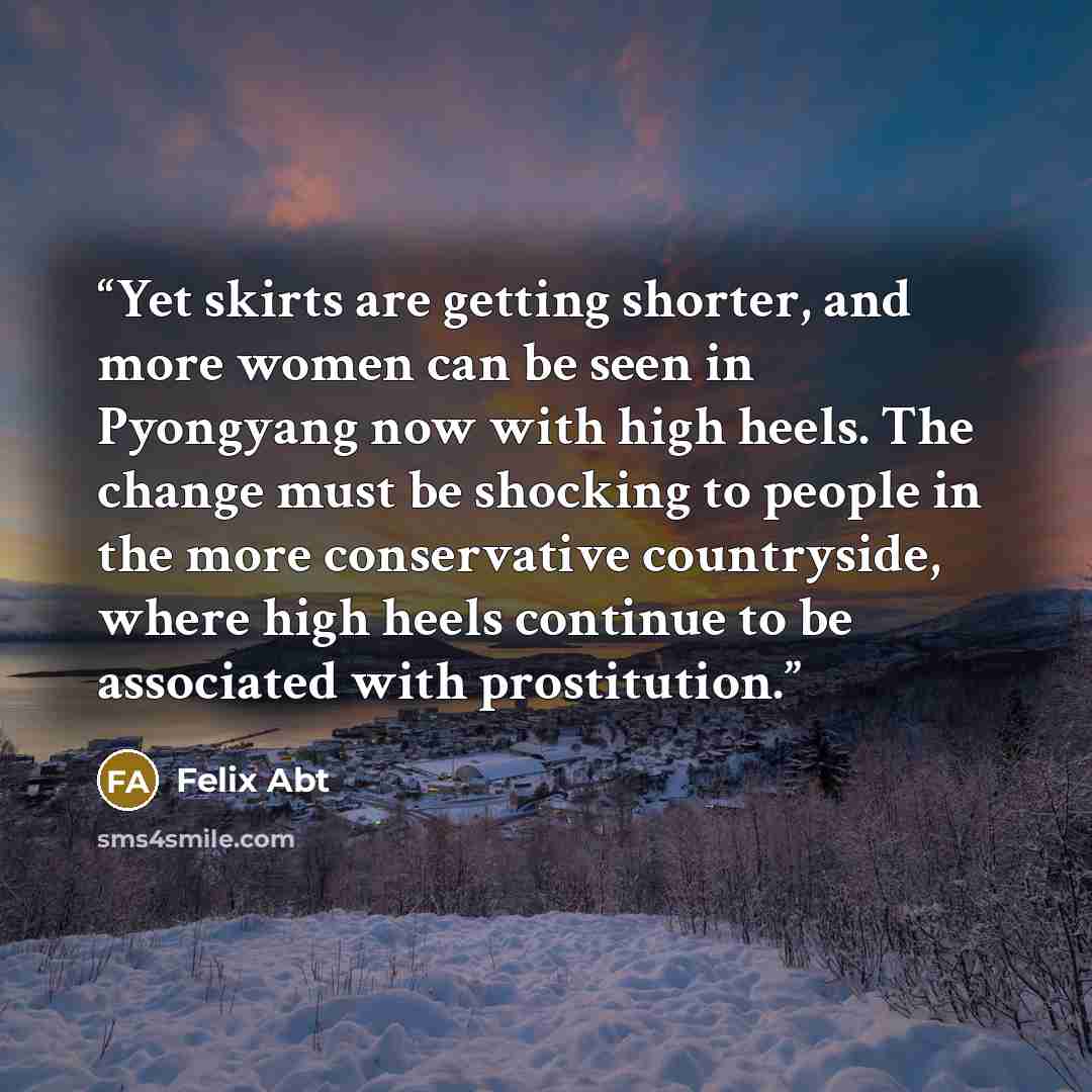 “Yet skirts are getting shorter, and more women can be seen in Pyongyang now with high heels. The change must be shocking to people in the more conservative countryside, where high heels continue to be associated with prostitution.” quote by Felix Abt