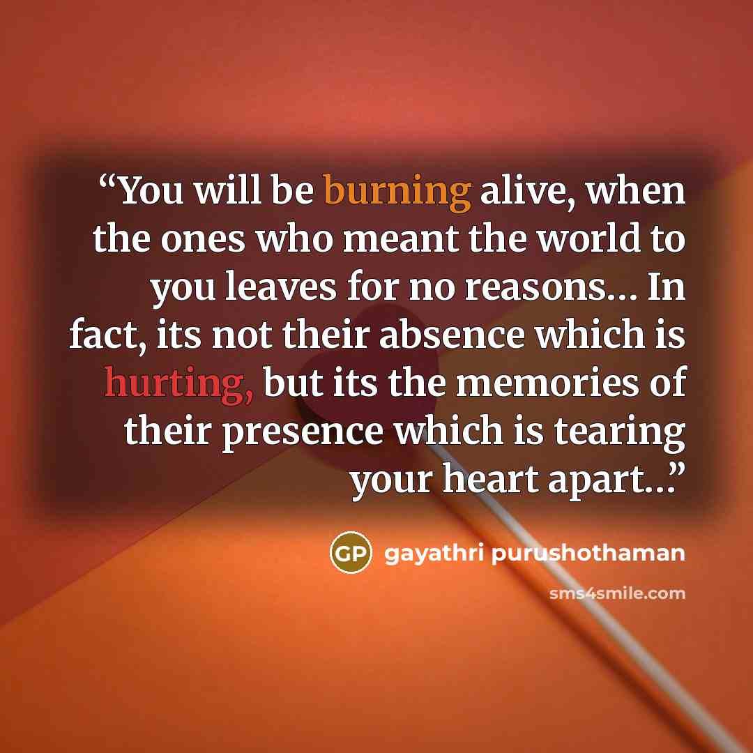 “You will be burning alive, when the ones who meant the world to you leaves for no reasons… In fact, its not their absence which is hurting, but its the memories of their presence which is tearing your heart apart…” quote by gayathri purushothaman