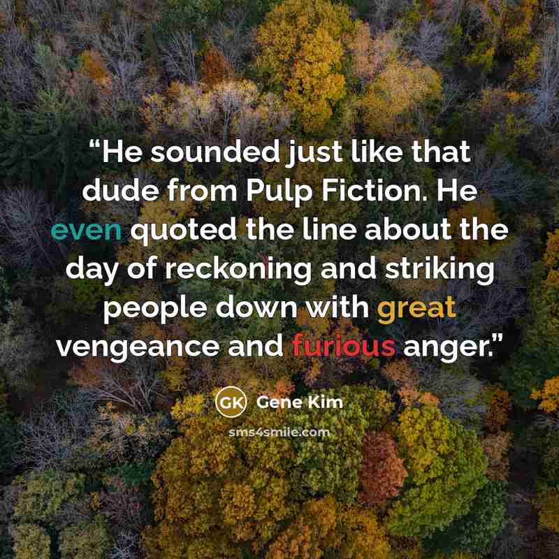 “He sounded just like that dude from Pulp Fiction. He even quoted the line about the day of reckoning and striking people down with great vengeance and furious anger.” quote by Gene Kim