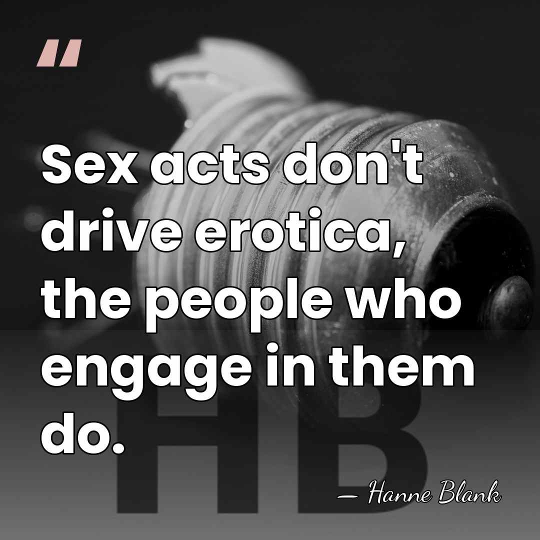 Sex acts don't drive erotica, the people who engage in them do. - Hanne Blank