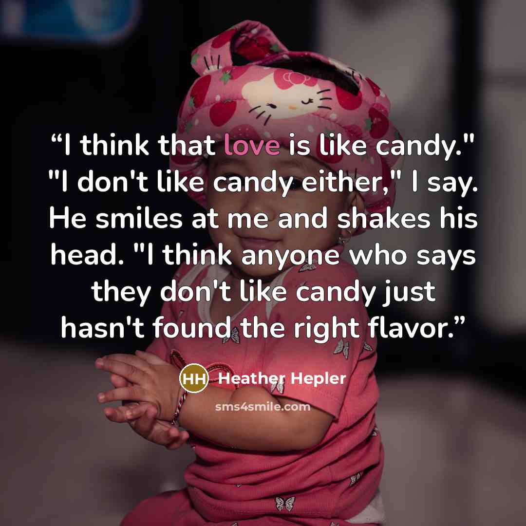 “I think that love is like candy." "I don't like candy either," I say. He smiles at me and shakes his head. "I think anyone who says they don't like candy just hasn't found the right flavor.” quote by Heather Hepler