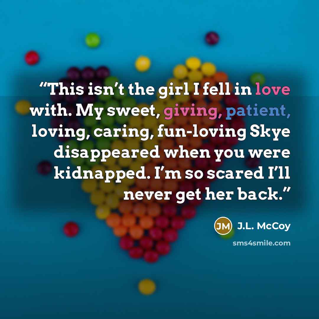 “This isn’t the girl I fell in love with. My sweet, giving, patient, loving, caring, fun-loving Skye disappeared when you were kidnapped. I’m so scared I’ll never get her back.” quote by J.L. McCoy