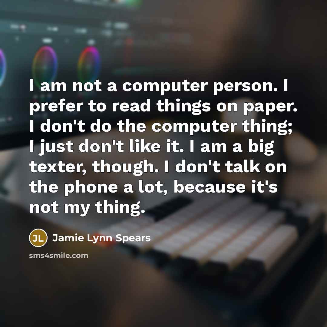 “I am not a computer person. I prefer to read things on paper. I don't do the computer thing; I just don't like it. I am a big texter, though. I don't talk on the phone a lot, because it's not my thing.” quote by Jamie Lynn Spears
