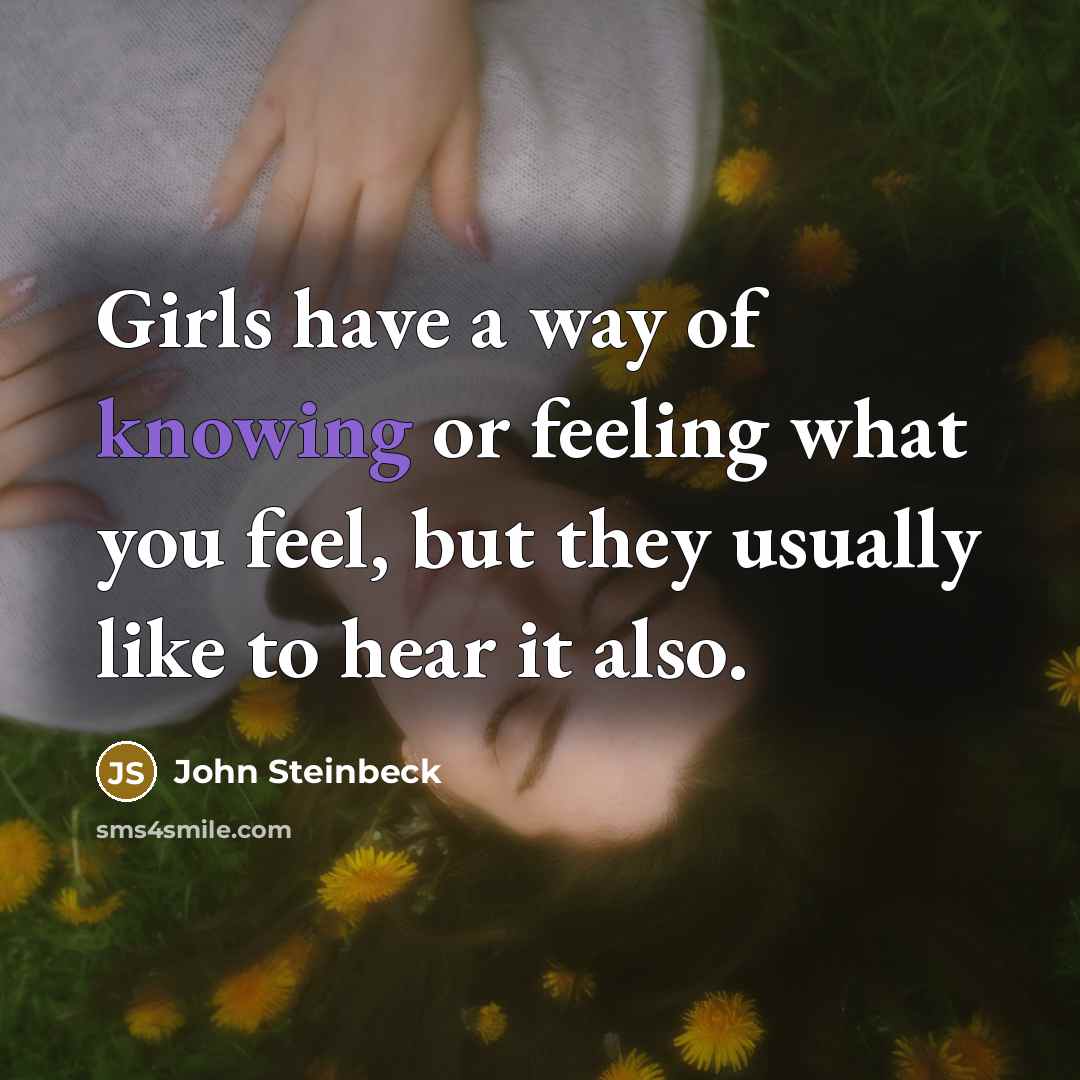“Girls have a way of knowing or feeling what you feel, but they usually like to hear it also.” quote by John Steinbeck